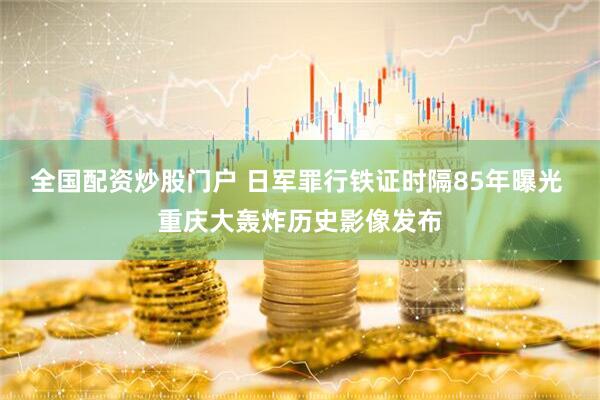 全国配资炒股门户 日军罪行铁证时隔85年曝光 重庆大轰炸历史影像发布