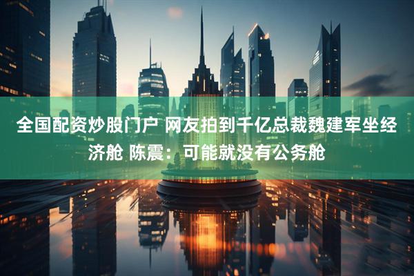 全国配资炒股门户 网友拍到千亿总裁魏建军坐经济舱 陈震：可能就没有公务舱