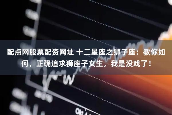 配点网股票配资网址 十二星座之狮子座：教你如何，正确追求狮座子女生，我是没戏了！