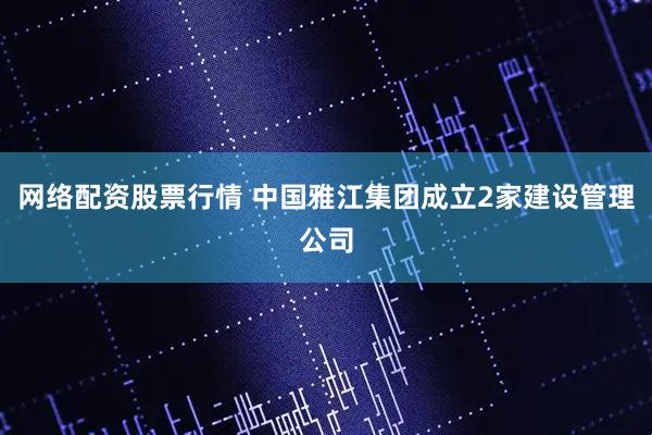 网络配资股票行情 中国雅江集团成立2家建设管理公司