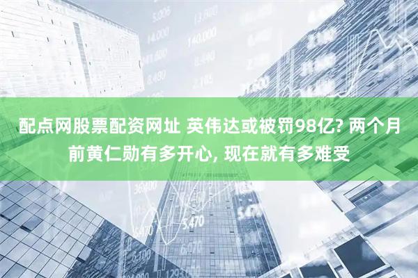 配点网股票配资网址 英伟达或被罚98亿? 两个月前黄仁勋有多开心, 现在就有多难受