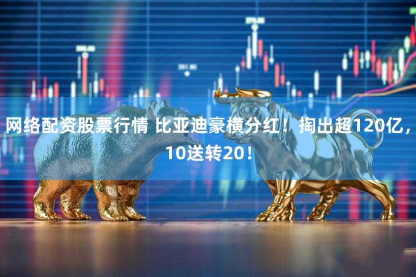 网络配资股票行情 比亚迪豪横分红！掏出超120亿，10送转20！