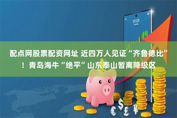 配点网股票配资网址 近四万人见证“齐鲁德比”！青岛海牛“绝平”山东泰山暂离降级区