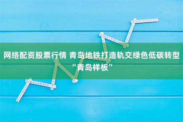 网络配资股票行情 青岛地铁打造轨交绿色低碳转型“青岛样板”