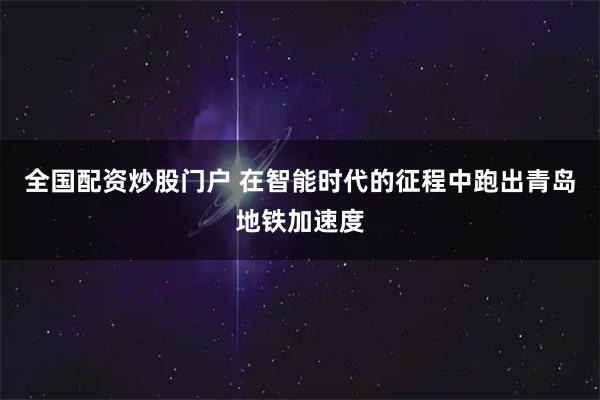 全国配资炒股门户 在智能时代的征程中跑出青岛地铁加速度