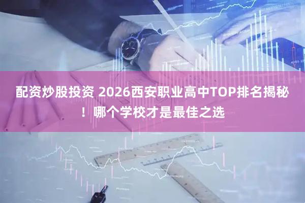 配资炒股投资 2026西安职业高中TOP排名揭秘！哪个学校才是最佳之选