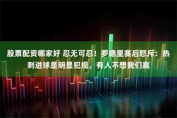 股票配资哪家好 忍无可忍！罗德里赛后怒斥：热刺进球是明显犯规，有人不想我们赢