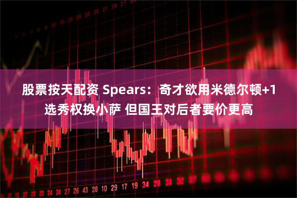 股票按天配资 Spears：奇才欲用米德尔顿+1选秀权换小萨 但国王对后者要价更高