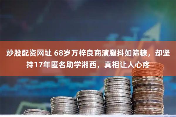 炒股配资网址 68岁万梓良商演腿抖如筛糠，却坚持17年匿名助学湘西，真相让人心疼
