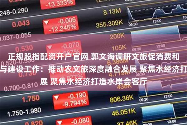 正规股指配资开户官网 郭文海调研文旅促消费和美丽河湖保护与建设工作：推动农文旅深度融合发展 聚焦水经济打造水岸会客厅
