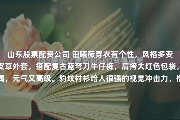 山东股票配资公司 田曦薇穿衣有个性，风格多变值得借鉴！咖色短款的皮草外套，搭配复古蓝弯刀牛仔裤，肩挎大红色包袋，田曦薇搭配粉色的玩偶，元气又高级。豹纹衬衫给人很强的视觉冲击力，搭配水泥灰的百慕大短裤，穿出了又帅又酷的感觉。早春我们可以学习田曦薇穿皮毛一体马甲，叠穿格纹的衬衫，下装穿牛仔阔腿裤，休闲慵懒...