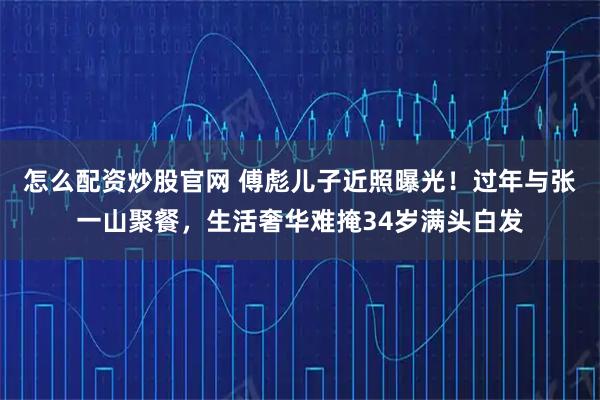 怎么配资炒股官网 傅彪儿子近照曝光！过年与张一山聚餐，生活奢华难掩34岁满头白发