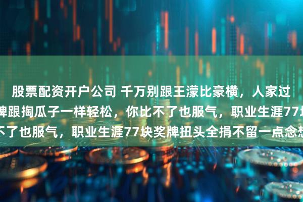股票配资开户公司 千万别跟王濛比豪横，人家过安检随手掏出50块金牌跟掏瓜子一样轻松，你比不了也服气，职业生涯77块奖牌扭头全捐不留一点念想