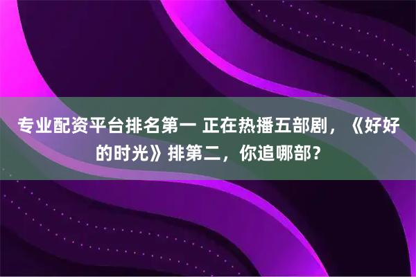 专业配资平台排名第一 正在热播五部剧，《好好的时光》排第二，你追哪部？